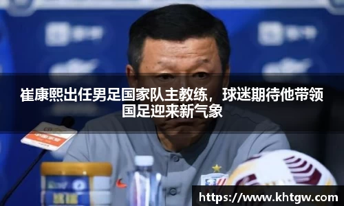 崔康熙出任男足国家队主教练，球迷期待他带领国足迎来新气象
