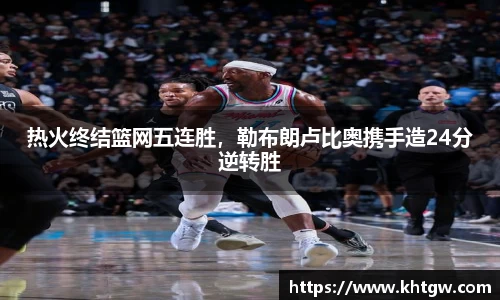 热火终结篮网五连胜，勒布朗卢比奥携手造24分逆转胜