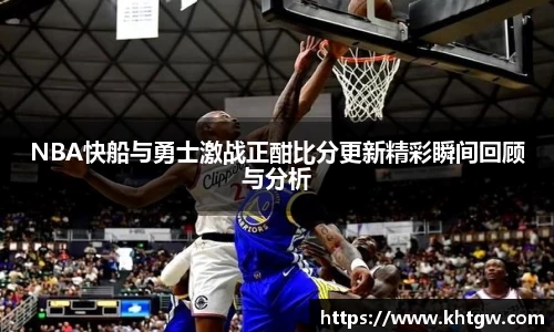 NBA快船与勇士激战正酣比分更新精彩瞬间回顾与分析