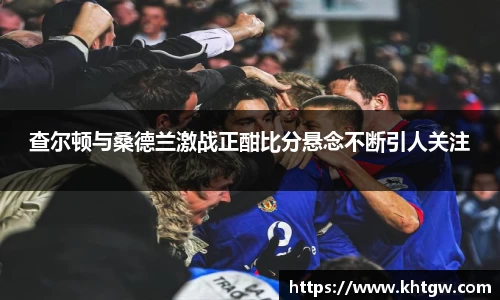 查尔顿与桑德兰激战正酣比分悬念不断引人关注